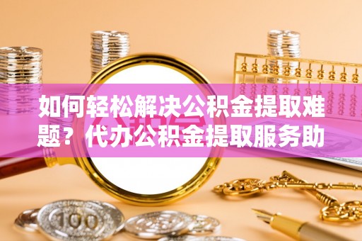 中和如何轻松解决公积金提取难题？代办公积金提取服务助您一臂之力