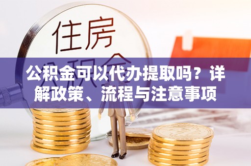 中和公积金可以代办提取吗？详解政策、流程与注意事项