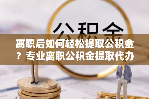 中和离职后如何轻松提取公积金？专业离职公积金提取代办服务指南