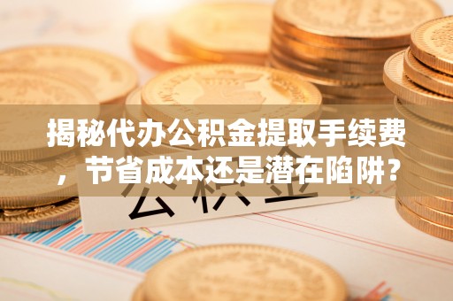 中和揭秘代办公积金提取手续费，节省成本还是潜在陷阱？