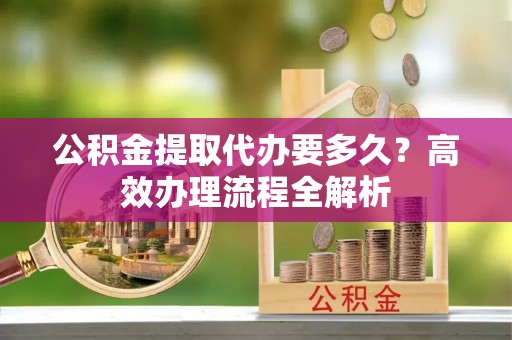 中和公积金提取代办要多久？高效办理流程全解析
