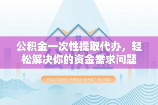 中和公积金一次性提取代办，轻松解决你的资金需求问题