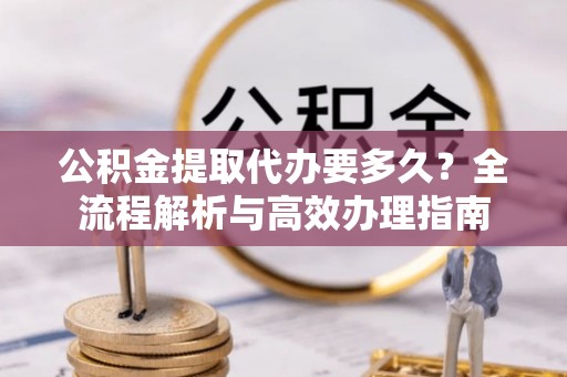 中和公积金提取代办要多久？全流程解析与高效办理指南