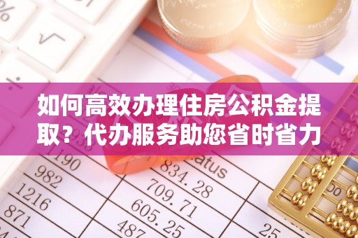 中和如何高效办理住房公积金提取？代办服务助您省时省力