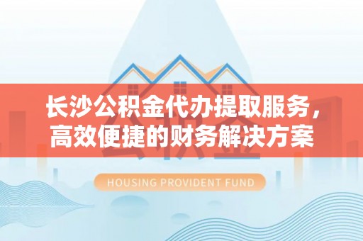 中和长沙公积金代办提取服务，高效便捷的财务解决方案