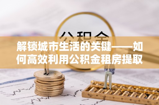 中和解锁城市生活的关键——如何高效利用公积金租房提取实现居住自由