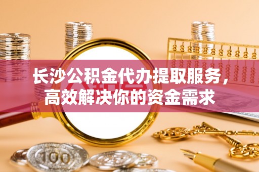 中和长沙公积金代办提取服务，高效解决你的资金需求