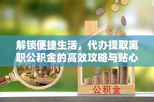 中和解锁便捷生活，代办提取离职公积金的高效攻略与贴心建议