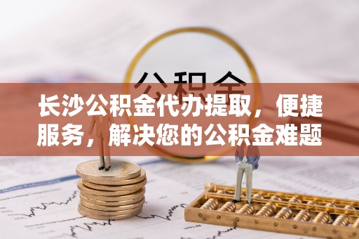 中和长沙公积金代办提取，便捷服务，解决您的公积金难题