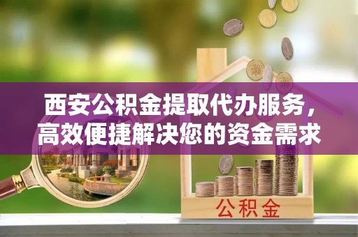 中和西安公积金提取代办服务，高效便捷解决您的资金需求