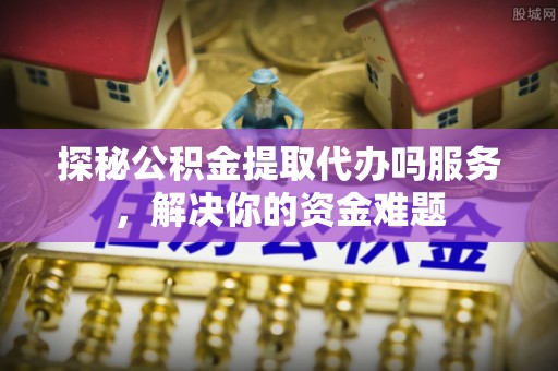 中和探秘公积金提取代办吗服务，解决你的资金难题