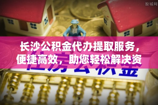 中和长沙公积金代办提取服务，便捷高效，助您轻松解决资金需求