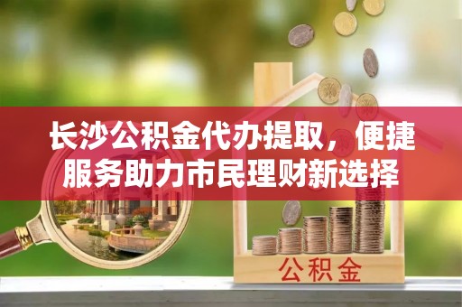 中和长沙公积金代办提取，便捷服务助力市民理财新选择