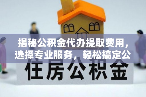 中和揭秘公积金代办提取费用，选择专业服务，轻松搞定公积金提取