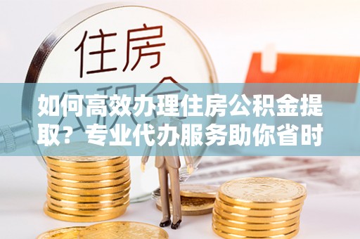 中和如何高效办理住房公积金提取？专业代办服务助你省时省力