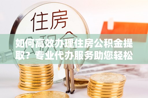 中和如何高效办理住房公积金提取？专业代办服务助您轻松搞定