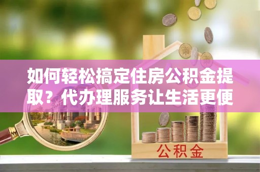 中和如何轻松搞定住房公积金提取？代办理服务让生活更便捷！