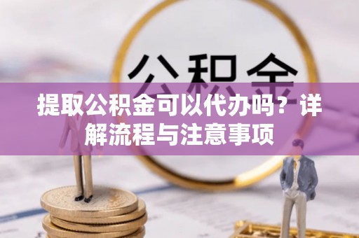 中和提取公积金可以代办吗？详解流程与注意事项