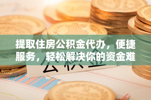 中和提取住房公积金代办，便捷服务，轻松解决你的资金难题