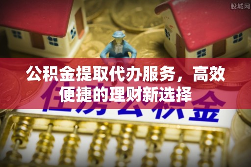 中和公积金提取代办服务，高效便捷的理财新选择