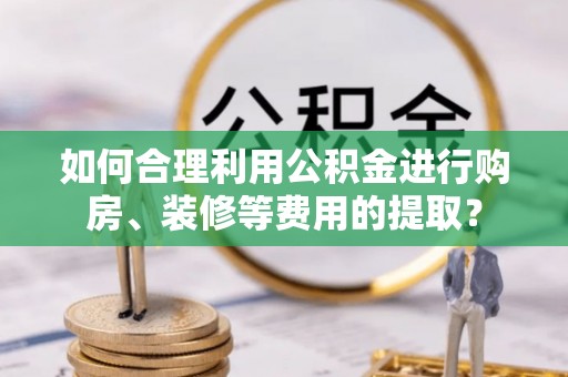 中和如何合理利用公积金进行购房、装修等费用的提取？