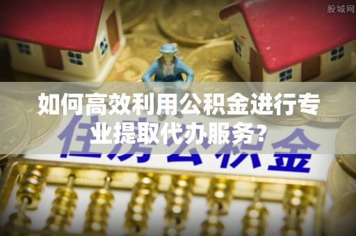 中和如何高效利用公积金进行专业提取代办服务？