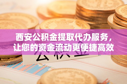 中和西安公积金提取代办服务，让您的资金流动更便捷高效